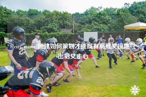 西宁团建如何策划才能既有高度又接地气出彩又走心