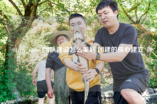 西宁团队建设怎么策划 团建的核心建立